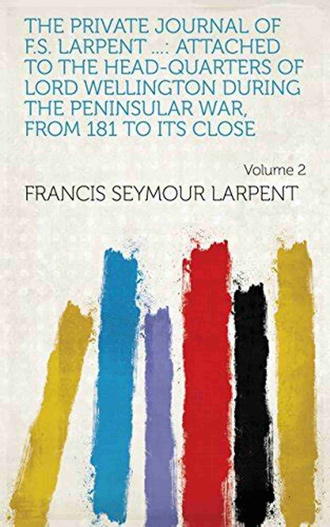 The Private Journal Of Larpent Vol. The Private Journal Of F S Larpent Vol I: Attached To The Head Quarters Of Lord Wellington During The Peninsular War From 1812 To Its Close