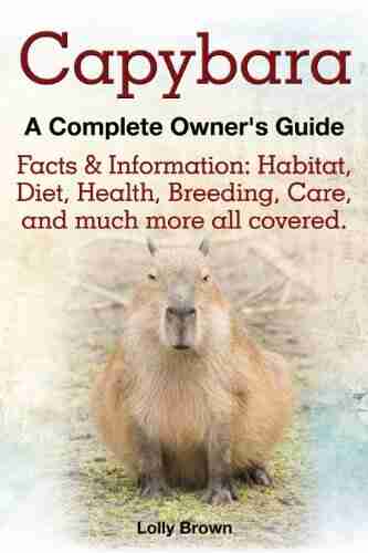 Capybara A Complete Owner S Guide: Facts Information: Habitat Diet Health Breeding Care And Much More All Covered