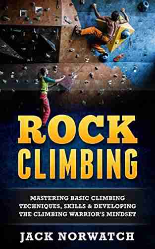 Rock Climbing: Mastering Basic Climbing Techniques Skills Developing The Climbing Warrior s Mindset (Rock Climbing Bouldering Caving Hiking)