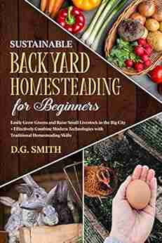 Sustainable Backyard Homesteading for Beginners : Easily Grow Greens and Raise Small Livestock in the Big City and Effectively Combine Modern Technologies with Traditional Homesteading Skills