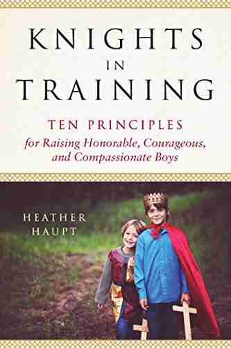 Knights In Training: Ten Principles For Raising Honorable Courageous And Compassionate Boys