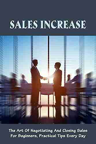 Sales Increase: The Art Of Negotiating And Closing Sales For Beginners Practical Tips Every Day: Closing Techniques For Beginners