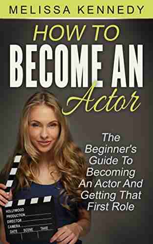 How To Become An Actor: The Beginner s Guide To Becoming An Actor And Getting That First Role