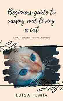 Beginners Guide To Raising And Loving A Cat: Complete Guide For First Time Cat Owners