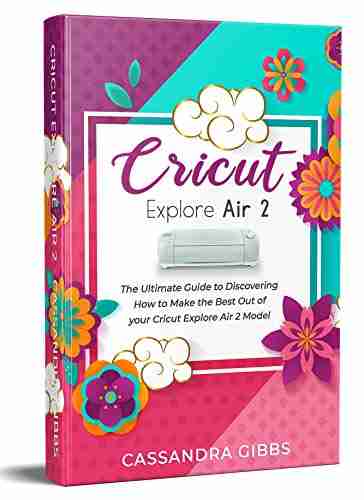 Cricut Explore Air 2: The Ultimate Guide to Discovering How to Make the Best Out of your Cricut Explore Air 2 Model