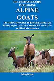 The Ultimate Guide To Training Alpine Goats: The Step By Step Guide To Breeding Caring And Raising Alpine Goats Plus Alpine Goat Food Care And Health Instructions