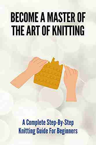 Become A Master Of The Art Of Knitting: A Complete Step By Step Knitting Guide For Beginners: Knitting Made Easy