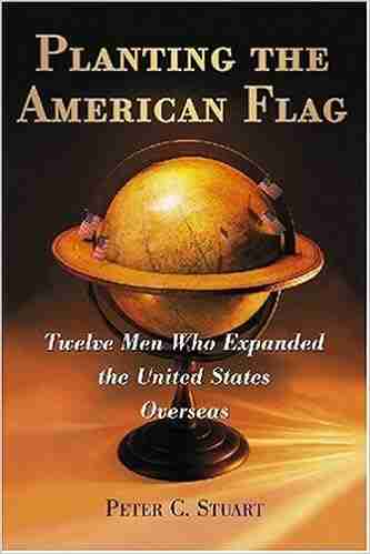 Planting The American Flag: Twelve Men Who Expanded The United States Overseas