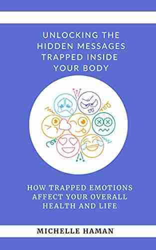 Unlocking The Hidden Messages Trapped Inside Your Body : How Trapped Emotions Affect Your Overall Health and Life