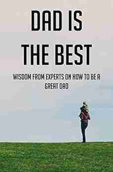 Dad Is The Best: Wisdom From Experts On How To Be A Great Dad: Advice For Dads